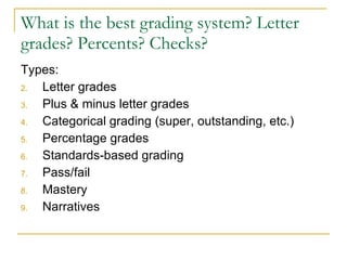 What is the best grading system? Letter grades? Percents? Checks? Types: Letter grades Plus & minus letter grades Categorical grading (super, outstanding, etc.) Percentage grades Standards-based grading Pass/fail Mastery Narratives 