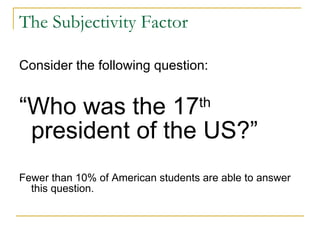The Subjectivity Factor Consider the following question: “ Who was the 17 th  president of the US?” Fewer than 10% of American students are able to answer this question. 