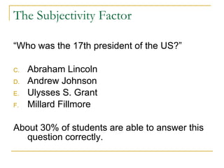 The Subjectivity Factor “Who was the 17th president of the US?” Abraham Lincoln Andrew Johnson Ulysses S. Grant Millard Fillmore About 30% of students are able to answer this question correctly. 