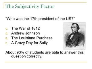 The Subjectivity Factor “Who was the 17th president of the US?” The War of 1812 Andrew Johnson The Louisiana Purchase A Crazy Day for Sally About 90% of students are able to answer this question correctly. 