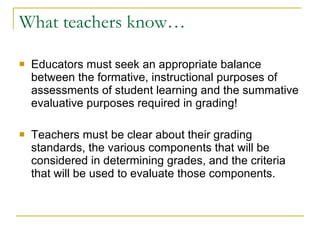 What teachers know… Educators must seek an appropriate balance between the formative, instructional purposes of assessments of student learning and the summative evaluative purposes required in grading! Teachers must be clear about their grading standards, the various components that will be considered in determining grades, and the criteria that will be used to evaluate those components. 