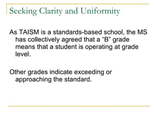 Seeking Clarity and Uniformity As TAISM is a standards-based school, the MS has collectively agreed that a “B” grade means that a student is operating at grade level. Other grades indicate exceeding or approaching the standard.  
