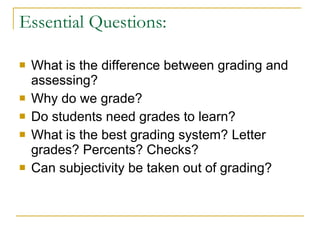 Essential Questions: What is the difference between grading and assessing? Why do we grade? Do students need grades to learn? What is the best grading system? Letter grades? Percents? Checks? Can subjectivity be taken out of grading? 