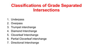 1. Underpass
2. Overpass
3. Trumpet interchange
4. Diamond Interchange
5. Cloverleaf Interchange
6. Partial Cloverleaf interchange
7. Directional Interchange
Classifications of Grade Separated
Intersections
 