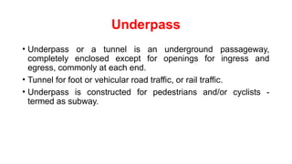 Underpass
• Underpass or a tunnel is an underground passageway,
completely enclosed except for openings for ingress and
egress, commonly at each end.
• Tunnel for foot or vehicular road traffic, or rail traffic.
• Underpass is constructed for pedestrians and/or cyclists -
termed as subway.
 