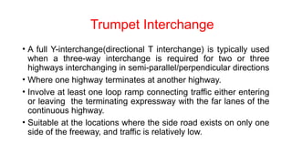 Trumpet Interchange
• A full Y-interchange(directional T interchange) is typically used
when a three-way interchange is required for two or three
highways interchanging in semi-parallel/perpendicular directions
• Where one highway terminates at another highway.
• Involve at least one loop ramp connecting traffic either entering
or leaving the terminating expressway with the far lanes of the
continuous highway.
• Suitable at the locations where the side road exists on only one
side of the freeway, and traffic is relatively low.
 