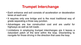 Trumpet Interchange
• Each entrance and exit consists of acceleration or deceleration
lanes at each end.
• It requires only one bridge and is the most traditional way of
grade separating a three way junction.
• Advantages are low construction cost and are useful for
highways as well as toll roads .
• Limitations in employing trumpet interchanges are it leaves a
redundant patch of the land within the loop. Disorienting to
navigate for those driving in the direction that uses the loop.
 