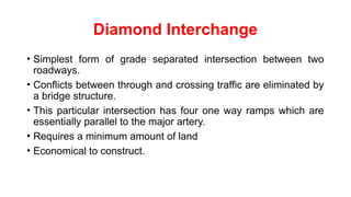 Diamond Interchange
• Simplest form of grade separated intersection between two
roadways.
• Conflicts between through and crossing traffic are eliminated by
a bridge structure.
• This particular intersection has four one way ramps which are
essentially parallel to the major artery.
• Requires a minimum amount of land
• Economical to construct.
 
