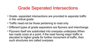 Grade Seperated Intersections
• Grade- separated intersections are provided to separate traffic
in the vertical grade
• Traffic need not be those pertaining to road only
• Different types of grade separators are flyovers and interchange
• Flyovers itself are subdivided into overpass underpass.When
two roads cross at a point, if the road having major traffic is
elevated to higher grade for further movement of traffic, then
such structures are called overpass
 