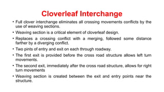 Cloverleaf Interchange
• Full clover interchange eliminates all crossing movements conflicts by the
use of weaving sections.
• Weaving section is a critical element of cloverleaf design.
• Replaces a crossing conflict with a merging, followed some distance
farther by a diverging conflict.
• Two pints of entry and exit on each through roadway.
• The first exit is provided before the cross road structure allows left turn
movements.
• The second exit, immediately after the cross road structure, allows for right
turn movements
• Weaving section is created between the exit and entry points near the
structure.
 
