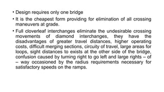 • Design requires only one bridge
• It is the cheapest form providing for elimination of all crossing
maneuvers at grade.
• Full cloverleaf interchanges eliminate the undesirable crossing
movements of diamond interchanges, they have the
disadvantages of greater travel distances, higher operating
costs, difficult merging sections, circuity of travel, large areas for
loops, sight distances to exists at the other side of the bridge,
confusion caused by turning right to go left and large rights – of
– way occasioned by the radius requirements necessary for
satisfactory speeds on the ramps.
 