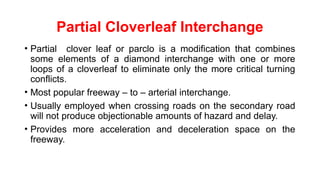Partial Cloverleaf Interchange
• Partial clover leaf or parclo is a modification that combines
some elements of a diamond interchange with one or more
loops of a cloverleaf to eliminate only the more critical turning
conflicts.
• Most popular freeway – to – arterial interchange.
• Usually employed when crossing roads on the secondary road
will not produce objectionable amounts of hazard and delay.
• Provides more acceleration and deceleration space on the
freeway.
 