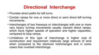 Directional Interchange
• Provides direct paths for left turns.
• Contain ramps for one or more direct or semi direct left turning
movements.
• Interchanges of two freeways or interchanges with one or more
very heavy turning movements usually warrant direct ramps,
which have higher speeds of operation and higher capacities,
compared to loop ramps.
• Limitations of this type of interchange is higher cost of
construction and requirement relatively large amount of land
when compared to the diamond interchanges and in some
cases than overleaf interchange.
 