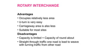 ROTARY INTERCHANGE
Advantages
• Occupies relatively less area
• U-turn is very easy
• Carriageway area is also less
• Suitable for most sites
Disadvantages
• Capacity is limited = Capacity of round about
• Straight through traffic one road is lead to weave
with turning traffic from other road
 