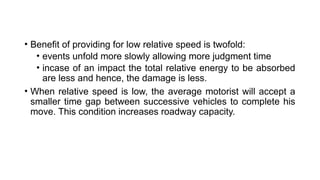 • Benefit of providing for low relative speed is twofold:
• events unfold more slowly allowing more judgment time
• incase of an impact the total relative energy to be absorbed
are less and hence, the damage is less.
• When relative speed is low, the average motorist will accept a
smaller time gap between successive vehicles to complete his
move. This condition increases roadway capacity.
 