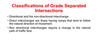 Classifications of Grade Separated
Intersections
• Directional and the non-directional interchange .
• Direct interchanges are those having ramps that tend to follow
the natural direction of movement.
• Non directional interchanges require a change in the natural
path of traffic flow.
 