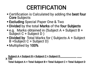 CERTIFICATION






Certiﬁcation is Calculated by adding the best four
Core Subjects
Excluding Special Paper One & Two
Divided by the total Marks of the four Subjects
e.g. Marks obtained in (Subject A + Subject B +
Subject C + Subject D )
Divided by Total Marks for ( Subjects A + Subject
B +Subject C + Subject D)
Multiplied by 100%
Subject A + Subject B + Subject C + Subject D______________ ____
X 100
Total Subject A + Total Subject B + Total Subject C + Total Subject D
 