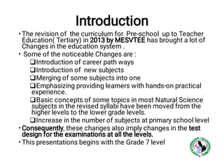 Introduction
•
•






•
•
The revision of the curriculum for Pre-school up to Teacher
Education( Tertiary) in 2013 by MESVTEE has brought a lot of
Changes in the education system .
Some of the noticeable Changes are :
Introduction of career path ways
Introduction of new subjects
Merging of some subjects into one
Emphasizing providing learners with hands-on practical
experience.
Basic concepts of some topics in most Natural Science
subjects in the revised syllabi have been moved from the
higher levels to the lower grade levels.
Increase in the number of subjects at primary school level
Consequently, these changes also imply changes in the test
design for the examinations at all the levels.
This presentations begins with the Grade 7 level
 