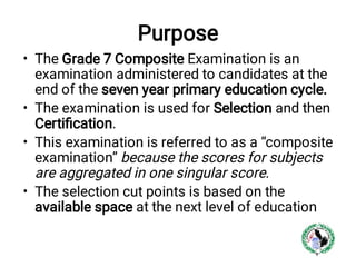 Purpose
•
•
•
•
The Grade 7 Composite Examination is an
examination administered to candidates at the
end of the seven year primary education cycle.
The examination is used for Selection and then
Certiﬁcation.
This examination is referred to as a “composite
examination” because the scores for subjects
are aggregated in one singular score.
The selection cut points is based on the
available space at the next level of education
 