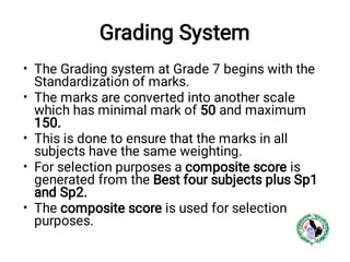 Grading System
•
•
•
•
•
The Grading system at Grade 7 begins with the
Standardization of marks.
The marks are converted into another scale
which has minimal mark of 50 and maximum
150.
This is done to ensure that the marks in all
subjects have the same weighting.
For selection purposes a composite score is
generated from the Best four subjects plus Sp1
and Sp2.
The composite score is used for selection
purposes.
 