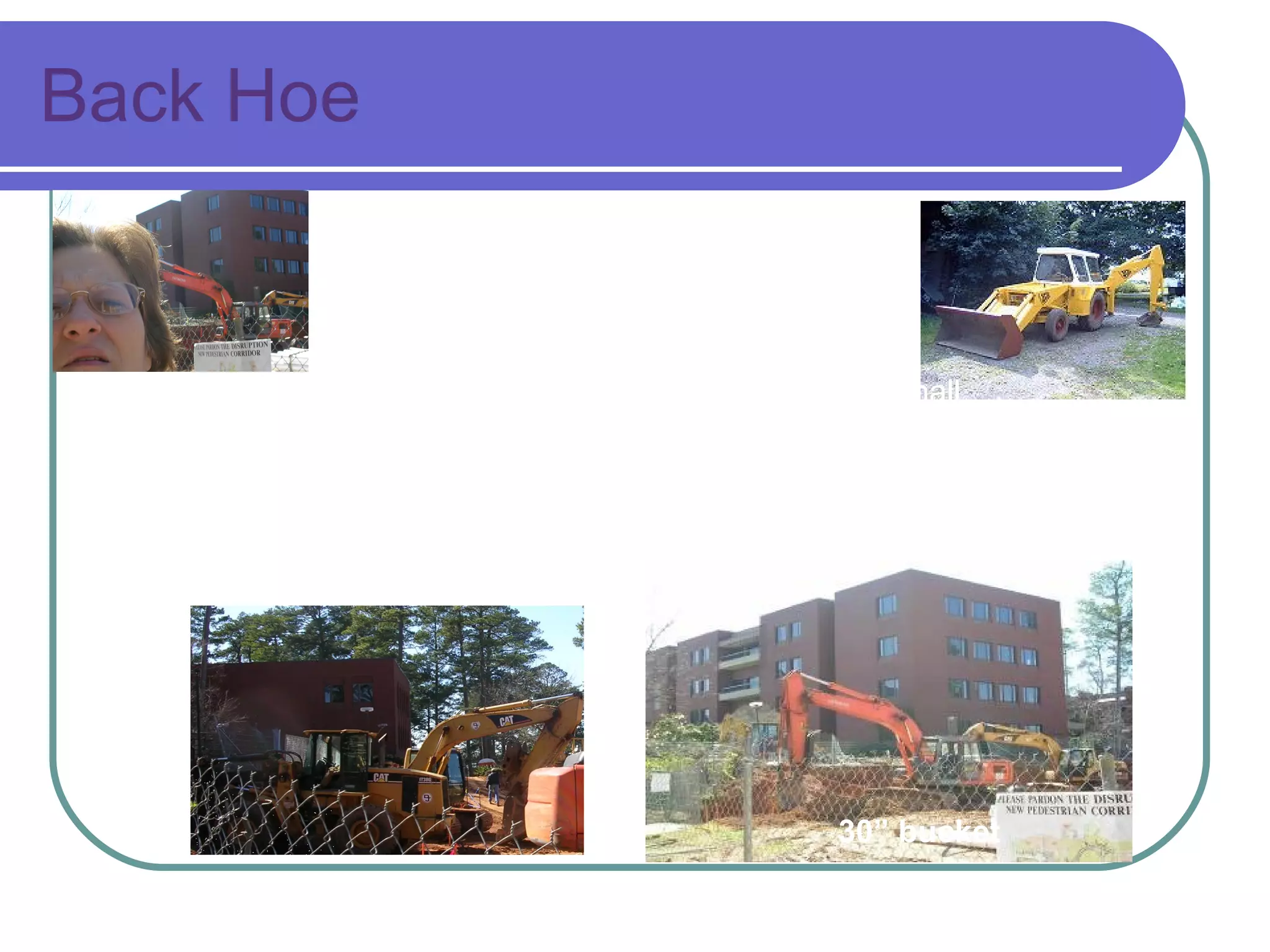 Back Hoe Excavating equipment with a  digging bucket on one end and a two-part movable arm.  Typically attached to a tractor or front end loader. Backhoes are used for many things ie. construction, small demolitions, light transportation of building materials, powering building equipment, digging holes/excavating, landscaping, breaking asphalt, and paving roads). The backhoe bucket can also be replaced with powered attachments such as a breaker, grapple, auger, or a stump grinder.   http://en.wikipedia.org/wiki/Backhoe_loader 30” bucket 40” bucket 
