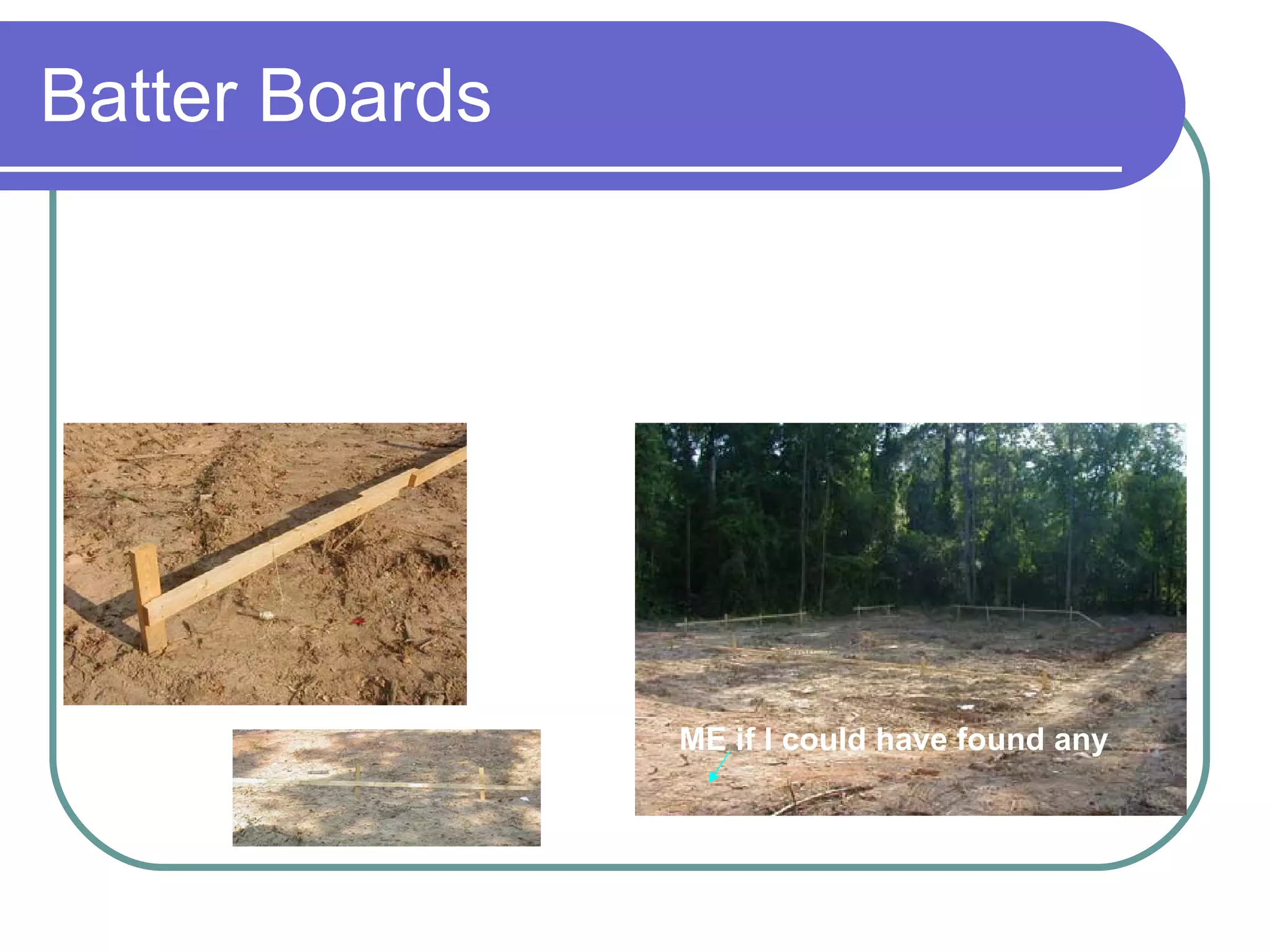 Batter Boards Temporary frame built to outline the dimensions of a building, foundation or on the ‘first level’ just outside the corners of an excavation for basements.  Used to show position, shape and sized of the building on the site. ME if I could have found any 
