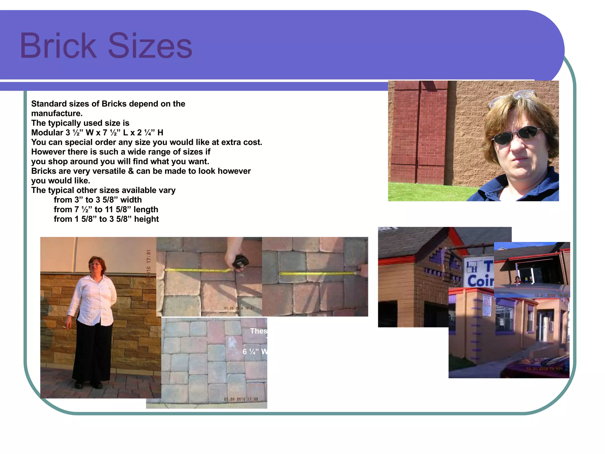 Brick Sizes Standard sizes of Bricks depend on the  manufacture.  The typically used size is Modular 3 ½” W x 7 ½” L x 2 ¼” H  You can special order any size you would like at extra cost.  However there is such a wide range of sizes if  you shop around you will find what you want. Bricks are very versatile & can be made to look however  you would like. The typical other sizes available vary  from 3” to 3 5/8” width from 7 ½” to 11 5/8” length from 1 5/8” to 3 5/8” height These are not a standard brick They are brick pavers 6 ¼” W x  9 ½” L &  6 ¼” W x 6 ¼”   These are much larger than any standard sized  5 5/8” W x 11 5/8” L  These are actually a Modular brick size of 3 1/3” W x 7 ½” L x 2 ¼” H on the Standard Brick Size Chart However, they have added some nice details. 