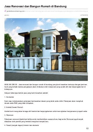 admin 4/16/2016
Jasa Renovasi dan Bangun Rumah di Bandung
gradeshomecleaning.com/renovasi-rumah-bandung-jasa-renovasi-rumah-bandung-jasa-pembangunan-rumah-di-bandung-jasa-bangu
0856 240 298 36 - Jasa renovasi dan bangun rumah di bandung yang kami tawarkan tentunya dengan jaminan
hasil yang terbaik karena pengerjaan akan di lakukan oleh manpower yang sudah ahli dan berpengalaman di
bidangnya.
Adapun beberapa bentuk jasa yang kami tawarkan adalah:
1. Kontraktor
Kami siap melaksanakan pekerjaan berdasarkan desain yang telah anda miliki. Pekerjaan akan mengikuti
desain serta RAB yang telah disiapkan.
2. Arsitek Desain Rumah
Arsitek kami merupakan tenaga ahli handal dan berpengalaman untuk menciptakan kenyamanan properti anda.
3. Renovasi
Pekerjaan renovasi diperlukan ketika anda membutuhkan suasana baru bagi anda. Renovasi juga banyak
dilakukan oleh pemilik yang hendak menghuni tempat baru.
4. Fasad (tampak depan) Interior dan eksterior
1/2
 