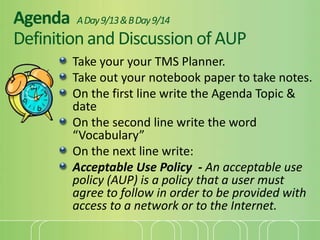AgendaA Day 9/13 & B Day 9/14Definition and Discussion of AUP Take your your TMS Planner. Take out your notebook paper to take notes. On the first line write the Agenda Topic & date On the second line write the word “Vocabulary” On the next line write:  Acceptable Use Policy  - An acceptable use policy (AUP) is a policy that a user must agree to follow in order to be provided with access to a network or to the Internet. 