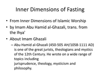 Inner Dimensions of Fasting
• From Inner Dimensions of Islamic Worship
• by Imam Abu Hamid al-Ghazali, trans. from
the Ihya'
• About Imam Ghazali
– Abu Hamid al-Ghazali (450-505 AH/1058-1111 AD)
is one of the great jurists, theologians and mystics
of the 12th Century. He wrote on a wide range of
topics including
jurisprudence, theology, mysticism and
philosophy.
 