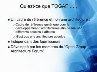 Qu’est-ce que TOGAF …..

Un cadre de référence et non une architecture :
  Cadre de référence générique pour le
  développement d’architectures afin de réaliser
  différents besoins d’affaires
  N’est pas une architecture absolue
Indépendant des fournisseurs
Développé par les membres du “Open Group
Architecture Forum”
 