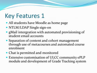 Key Features 1
 All students have Moodle as home page
 NTLM/LDAP Single sign-on
 gMail intergration with automated provisioning of
  student email accounts
 Separation of content and cohort management
  through use of metacourses and automated course
  enrolment
 Chat is permitted and monitored
 Extensive customisation of ULCC community ePLP
  module and development of Grade Tracking system
 