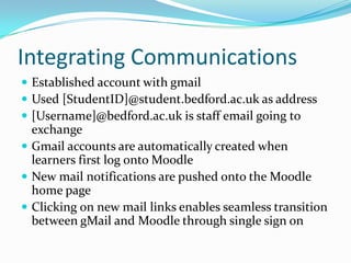 Integrating Communications
 Established account with gmail
 Used [StudentID]@student.bedford.ac.uk as address
 [Username]@bedford.ac.uk is staff email going to
  exchange
 Gmail accounts are automatically created when
  learners first log onto Moodle
 New mail notifications are pushed onto the Moodle
  home page
 Clicking on new mail links enables seamless transition
  between gMail and Moodle through single sign on
 