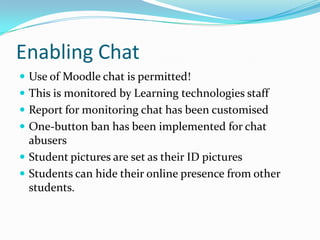 Enabling Chat
 Use of Moodle chat is permitted!
 This is monitored by Learning technologies staff
 Report for monitoring chat has been customised
 One-button ban has been implemented for chat
  abusers
 Student pictures are set as their ID pictures
 Students can hide their online presence from other
  students.
 
