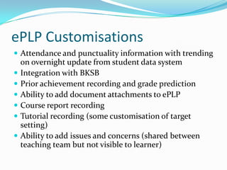 ePLP Customisations
 Attendance and punctuality information with trending
    on overnight update from student data system
   Integration with BKSB
   Prior achievement recording and grade prediction
   Ability to add document attachments to ePLP
   Course report recording
   Tutorial recording (some customisation of target
    setting)
   Ability to add issues and concerns (shared between
    teaching team but not visible to learner)
 