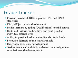 Grade Tracker
 Currently covers all BTEC diploma, HNC and HND
    structures
   C&G, VRQ etc. under development
   Set for learners by adding ‘Qualification’ to child course
   Units and Criteria can be edited and configured at
    individual learner level
   Ability to provide feedback at unit and criteria levels
   By course, learners or unit views available
   Range of reports under development
   ‘Assignment view’ and tie in with electronic assignment
    submission under development.
 