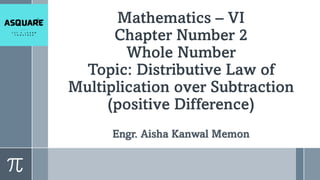 Mathematics – VI
Chapter Number 2
Whole Number
Topic: Distributive Law of
Multiplication over Subtraction
(positive Difference)
Engr. Aisha Kanwal Memon
 