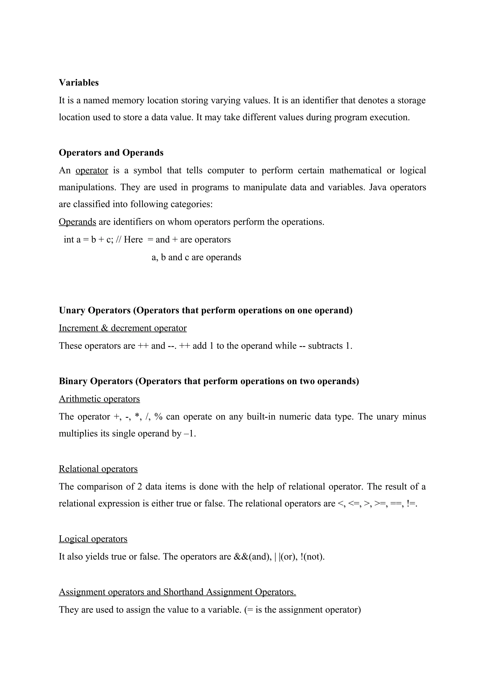 Variables 
It is a named memory location storing varying values. It is an identifier that denotes a storage 
location used to store a data value. It may take different values during program execution. 
Operators and Operands 
An operator is a symbol that tells computer to perform certain mathematical or logical 
manipulations. They are used in programs to manipulate data and variables. Java operators 
are classified into following categories: 
Operands are identifiers on whom operators perform the operations. 
int a = b + c; // Here = and + are operators 
a, b and c are operands 
Unary Operators (Operators that perform operations on one operand) 
Increment & decrement operator 
These operators are ++ and --. ++ add 1 to the operand while -- subtracts 1. 
Binary Operators (Operators that perform operations on two operands) 
Arithmetic operators 
The operator +, -, *, /, % can operate on any built-in numeric data type. The unary minus 
multiplies its single operand by –1. 
Relational operators 
The comparison of 2 data items is done with the help of relational operator. The result of a 
relational expression is either true or false. The relational operators are <, <=, >, >=, ==, !=. 
Logical operators 
It also yields true or false. The operators are &&(and), | |(or), !(not). 
Assignment operators and Shorthand Assignment Operators. 
They are used to assign the value to a variable. (= is the assignment operator) 
 