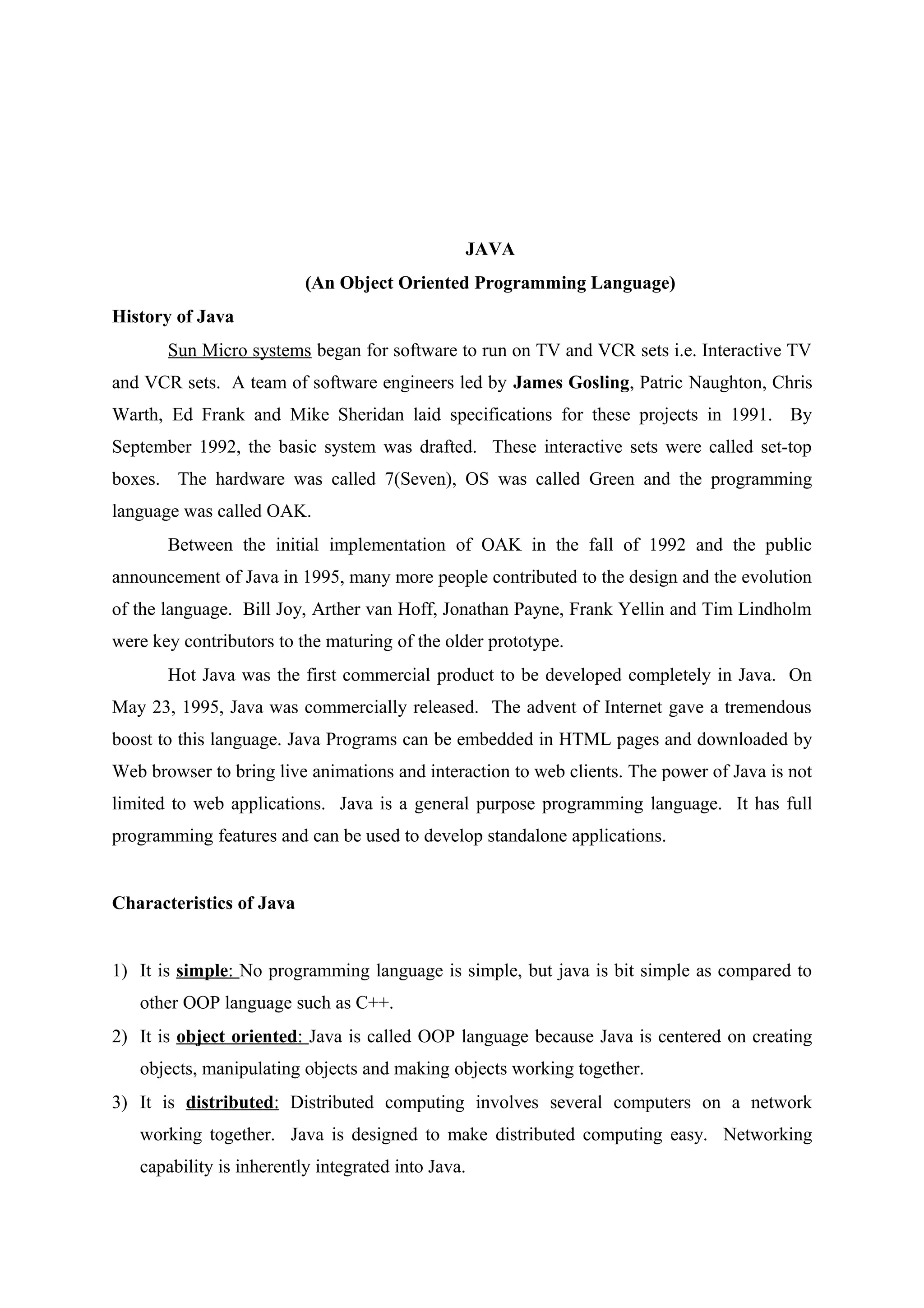 JAVA 
(An Object Oriented Programming Language) 
History of Java 
Sun Micro systems began for software to run on TV and VCR sets i.e. Interactive TV 
and VCR sets. A team of software engineers led by James Gosling, Patric Naughton, Chris 
Warth, Ed Frank and Mike Sheridan laid specifications for these projects in 1991. By 
September 1992, the basic system was drafted. These interactive sets were called set-top 
boxes. The hardware was called 7(Seven), OS was called Green and the programming 
language was called OAK. 
Between the initial implementation of OAK in the fall of 1992 and the public 
announcement of Java in 1995, many more people contributed to the design and the evolution 
of the language. Bill Joy, Arther van Hoff, Jonathan Payne, Frank Yellin and Tim Lindholm 
were key contributors to the maturing of the older prototype. 
Hot Java was the first commercial product to be developed completely in Java. On 
May 23, 1995, Java was commercially released. The advent of Internet gave a tremendous 
boost to this language. Java Programs can be embedded in HTML pages and downloaded by 
Web browser to bring live animations and interaction to web clients. The power of Java is not 
limited to web applications. Java is a general purpose programming language. It has full 
programming features and can be used to develop standalone applications. 
Characteristics of Java 
1) It is simple : No programming language is simple, but java is bit simple as compared to 
other OOP language such as C++. 
2) It is object oriented : Java is called OOP language because Java is centered on creating 
objects, manipulating objects and making objects working together. 
3) It is distributed : Distributed computing involves several computers on a network 
working together. Java is designed to make distributed computing easy. Networking 
capability is inherently integrated into Java. 
 