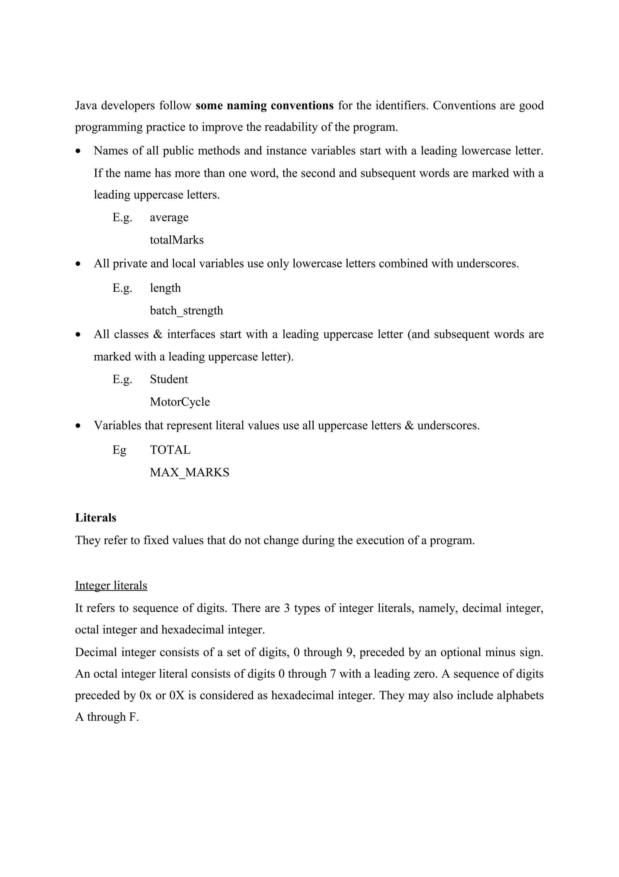 Java developers follow some naming conventions for the identifiers. Conventions are good 
programming practice to improve the readability of the program. 
· Names of all public methods and instance variables start with a leading lowercase letter. 
If the name has more than one word, the second and subsequent words are marked with a 
leading uppercase letters. 
E.g. average 
totalMarks 
· All private and local variables use only lowercase letters combined with underscores. 
E.g. length 
batch_strength 
· All classes & interfaces start with a leading uppercase letter (and subsequent words are 
marked with a leading uppercase letter). 
E.g. Student 
MotorCycle 
· Variables that represent literal values use all uppercase letters & underscores. 
Eg TOTAL 
MAX_MARKS 
Literals 
They refer to fixed values that do not change during the execution of a program. 
Integer literals 
It refers to sequence of digits. There are 3 types of integer literals, namely, decimal integer, 
octal integer and hexadecimal integer. 
Decimal integer consists of a set of digits, 0 through 9, preceded by an optional minus sign. 
An octal integer literal consists of digits 0 through 7 with a leading zero. A sequence of digits 
preceded by 0x or 0X is considered as hexadecimal integer. They may also include alphabets 
A through F. 
 