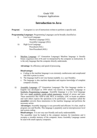 Grade VIII 
Computer Applications 
Introduction to Java 
Program: A program is a set of instructions written to perform a specific task. 
Programming Languages: Programming Languages can be broadly classified as: 
i) Low Level Language: 
Machine Language (1GL) 
Assembly Language (2GL) 
ii) High Level Language: 
Procedural (3GL) 
Non-Procedural (4GL) 
i) Machine Language : (1st Generation Language) Machine language is literally 
binary sequences (lots of 0s and 1s) interpreted by the computer as instructions. It 
is the only language that the computer directly understands. 
Advantage: Its efficiency and speed of processing. 
Disadvantages 
a. Coding in the machine language is an extremely cumbersome and complicated 
task that is prone to errors. 
b. The language itself is not very human readable. (i.e. user friendly). 
c. The language is also machine dependent and requires knowledge of complete 
computer circuitry. 
ii) Assembly Language: (2nd Generation Language) The first language similar to 
English was developed in 1950 which was known as Assembly Language or 
Symbolic Programming Language. Assembly language is a low level language 
that uses small symbolic words called mnemonics instead of zeroes and ones. 
These mnemonics like ADD to add, MUL to multiply, LOC to locate an address 
and such others express the operations to be performed. A translator called the 
assembler converts these mnemonics to the machine language and performs the 
necessary action. 
Advantages: Assembly language is very powerful and efficient. It is fast, small in 
program size and flexible. This language is popularly used at microprocessor level 
and system coding. 
Disadvantages: It is not very user friendly and easily understandable. 
The assembler must be loaded to the computer memory for translation and it 
occupies a sizeable memory of the computer, hence Assembly Language cannot 
be used with small capacity computers. 
 