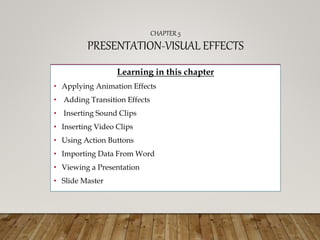 CHAPTER 5
PRESENTATION-VISUAL EFFECTS
Learning in this chapter
• Applying Animation Effects
• Adding Transition Effects
• Inserting Sound Clips
• Inserting Video Clips
• Using Action Buttons
• Importing Data From Word
• Viewing a Presentation
• Slide Master
 
