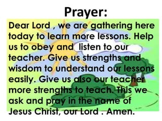 Prayer:
Dear Lord , we are gathering here
today to learn more lessons. Help
us to obey and listen to our
teacher. Give us strengths and
wisdom to understand our lessons
easily. Give us also our teacher
more strengths to teach. This we
ask and pray in the name of
Jesus Christ, our Lord . Amen.
Dear Lord , we are gathering here
today to learn more lessons. Help
us to obey and listen to our
teacher. Give us strengths and
wisdom to understand our lessons
easily. Give us also our teacher
more strengths to teach. This we
ask and pray in the name of
Jesus Christ, our Lord . Amen.
 