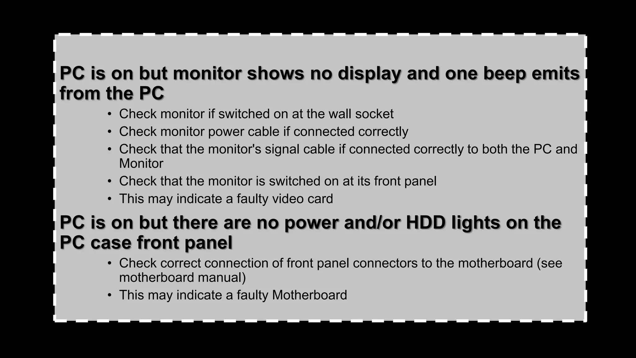 PC is on but monitor shows no display and one beep emits
from the PC
• Check monitor if switched on at the wall socket
• Check monitor power cable if connected correctly
• Check that the monitor's signal cable if connected correctly to both the PC and
Monitor
• Check that the monitor is switched on at its front panel
• This may indicate a faulty video card
PC is on but there are no power and/or HDD lights on the
PC case front panel
• Check correct connection of front panel connectors to the motherboard (see
motherboard manual)
• This may indicate a faulty Motherboard
 