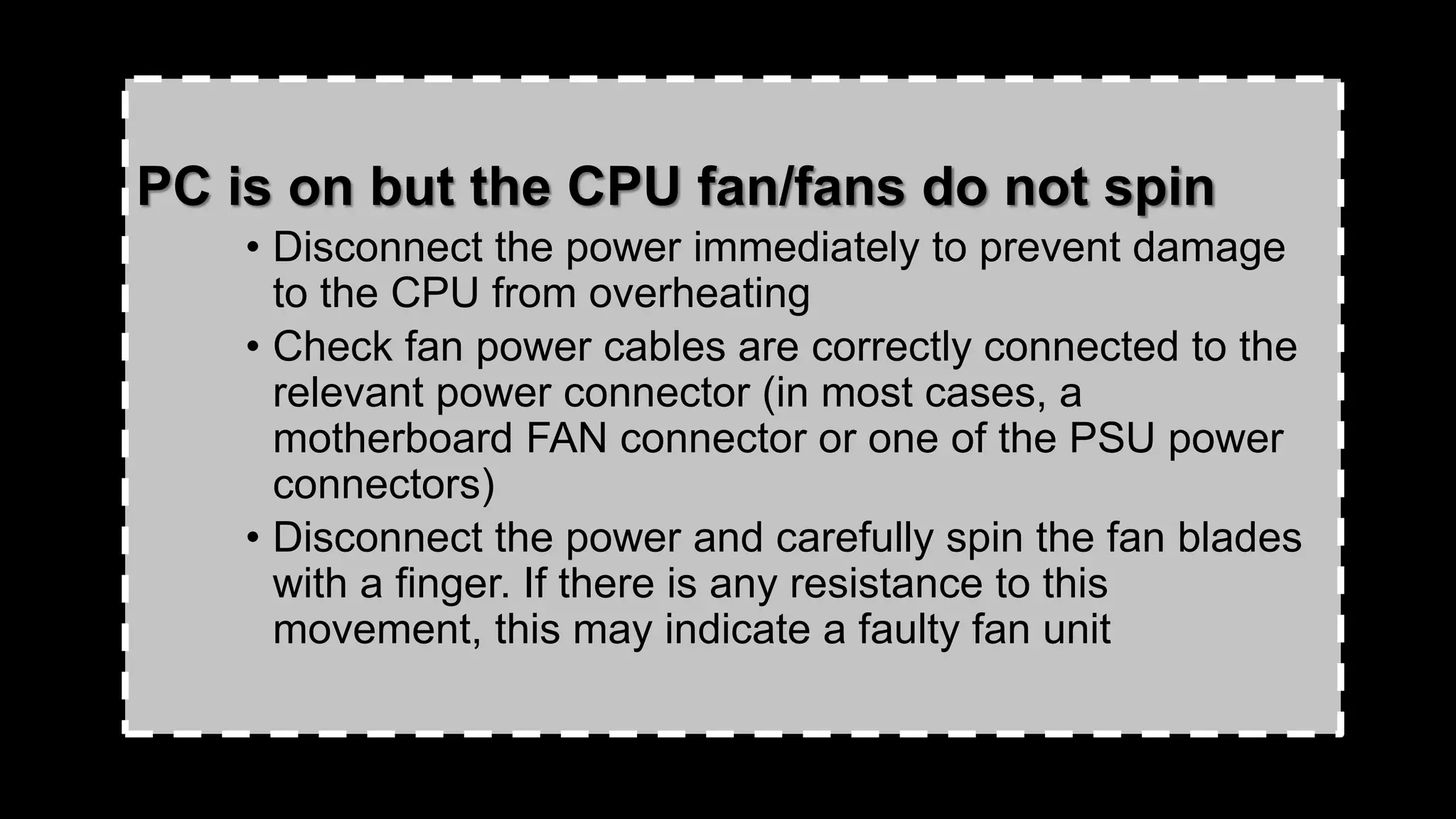 PC is on but the CPU fan/fans do not spin
• Disconnect the power immediately to prevent damage
to the CPU from overheating
• Check fan power cables are correctly connected to the
relevant power connector (in most cases, a
motherboard FAN connector or one of the PSU power
connectors)
• Disconnect the power and carefully spin the fan blades
with a finger. If there is any resistance to this
movement, this may indicate a faulty fan unit
 