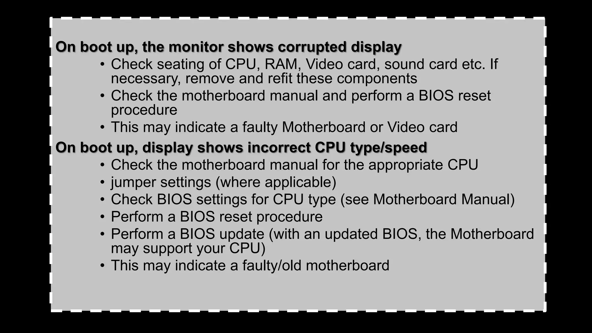 On boot up, the monitor shows corrupted display
• Check seating of CPU, RAM, Video card, sound card etc. If
necessary, remove and refit these components
• Check the motherboard manual and perform a BIOS reset
procedure
• This may indicate a faulty Motherboard or Video card
On boot up, display shows incorrect CPU type/speed
• Check the motherboard manual for the appropriate CPU
• jumper settings (where applicable)
• Check BIOS settings for CPU type (see Motherboard Manual)
• Perform a BIOS reset procedure
• Perform a BIOS update (with an updated BIOS, the Motherboard
may support your CPU)
• This may indicate a faulty/old motherboard
 
