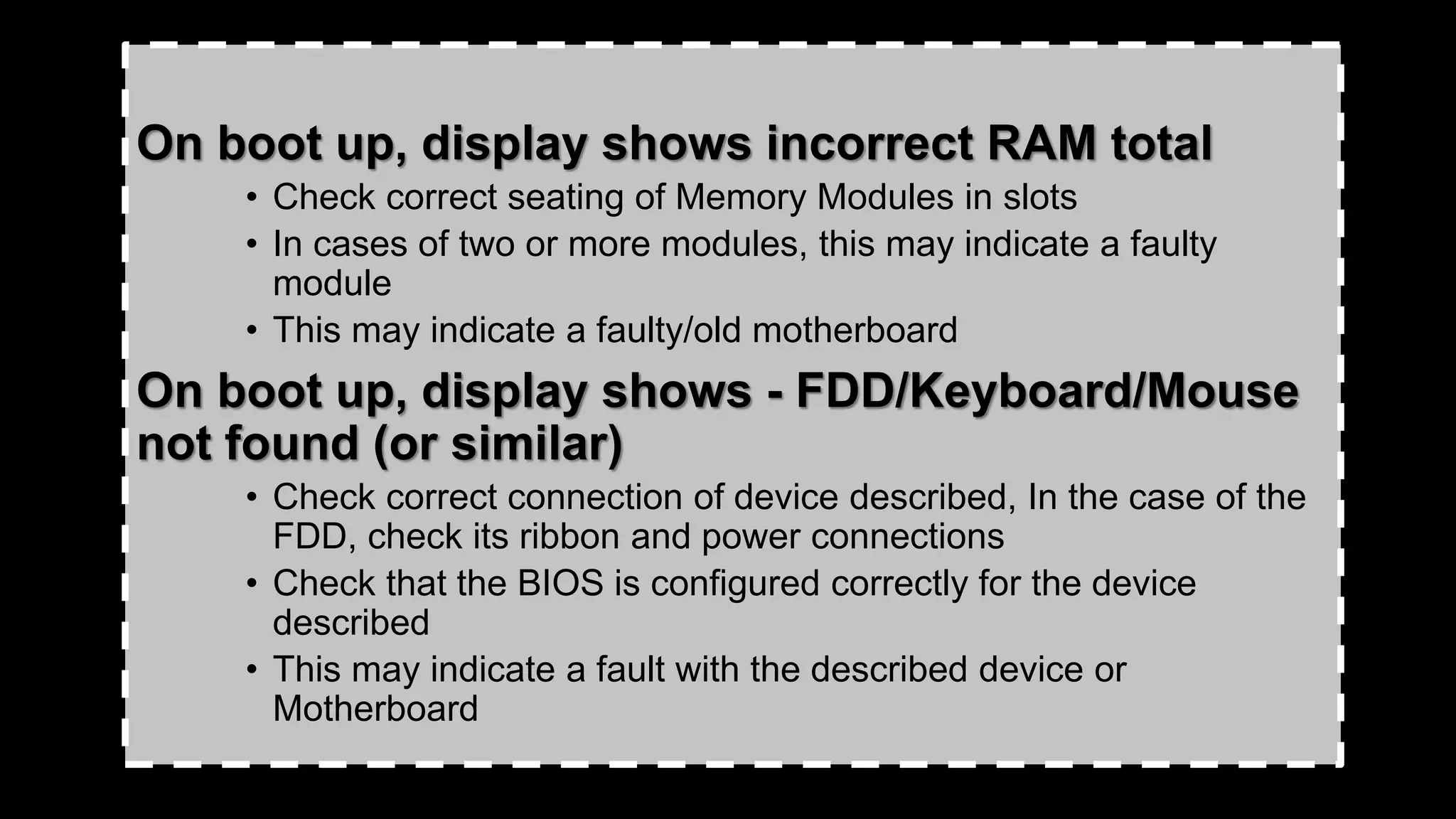 On boot up, display shows incorrect RAM total
• Check correct seating of Memory Modules in slots
• In cases of two or more modules, this may indicate a faulty
module
• This may indicate a faulty/old motherboard
On boot up, display shows - FDD/Keyboard/Mouse
not found (or similar)
• Check correct connection of device described, In the case of the
FDD, check its ribbon and power connections
• Check that the BIOS is configured correctly for the device
described
• This may indicate a fault with the described device or
Motherboard
 