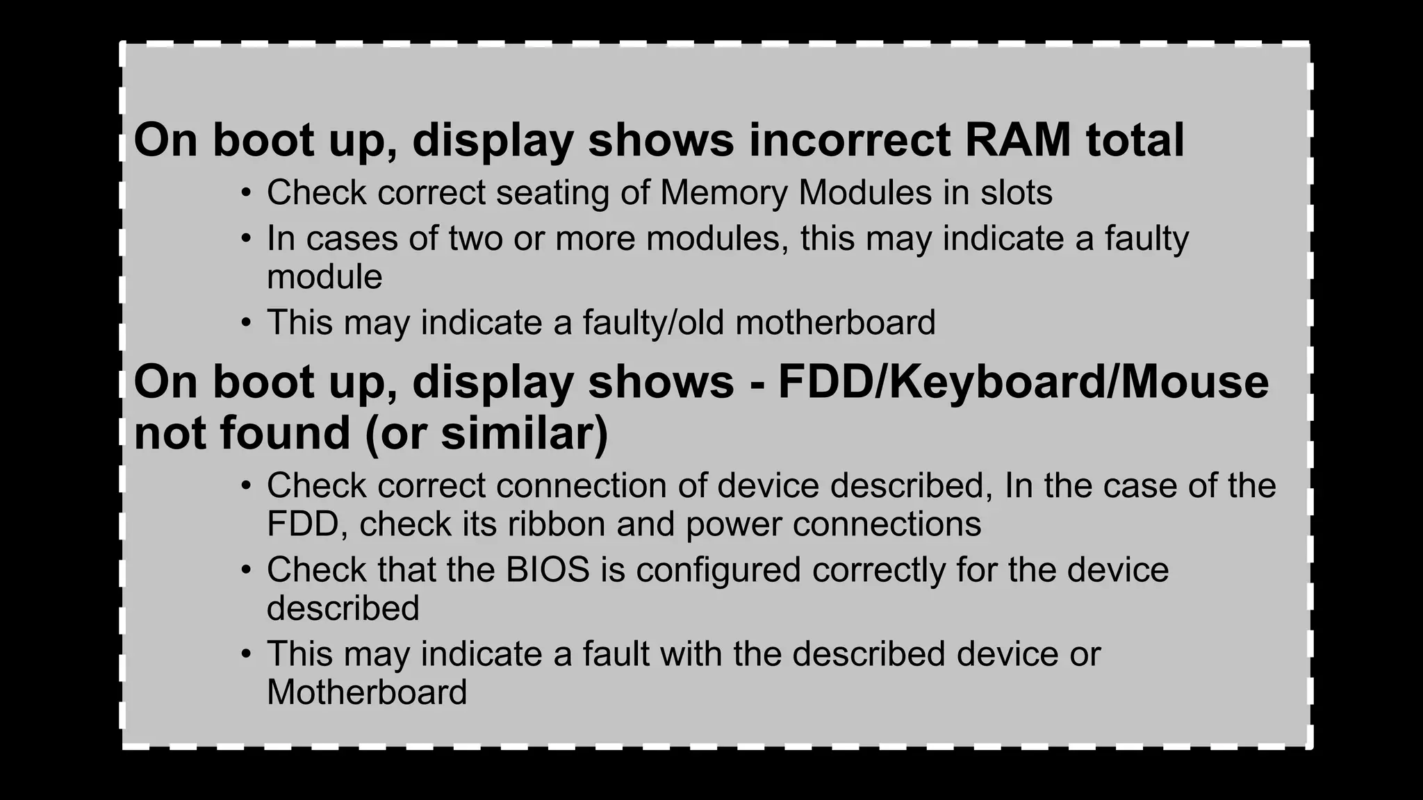 On boot up, display shows incorrect RAM total
• Check correct seating of Memory Modules in slots
• In cases of two or more modules, this may indicate a faulty
module
• This may indicate a faulty/old motherboard
On boot up, display shows - FDD/Keyboard/Mouse
not found (or similar)
• Check correct connection of device described, In the case of the
FDD, check its ribbon and power connections
• Check that the BIOS is configured correctly for the device
described
• This may indicate a fault with the described device or
Motherboard
 
