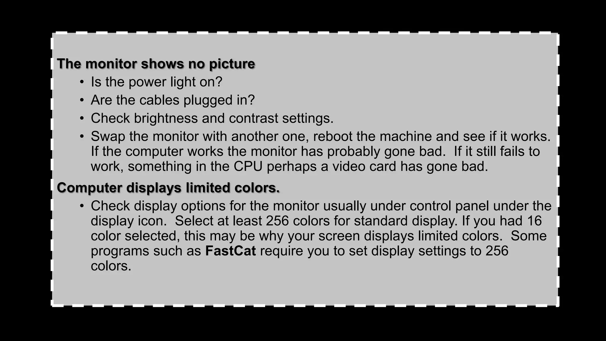The monitor shows no picture
• Is the power light on?
• Are the cables plugged in?
• Check brightness and contrast settings.
• Swap the monitor with another one, reboot the machine and see if it works.
If the computer works the monitor has probably gone bad. If it still fails to
work, something in the CPU perhaps a video card has gone bad.
Computer displays limited colors.
• Check display options for the monitor usually under control panel under the
display icon. Select at least 256 colors for standard display. If you had 16
color selected, this may be why your screen displays limited colors. Some
programs such as FastCat require you to set display settings to 256
colors.
 