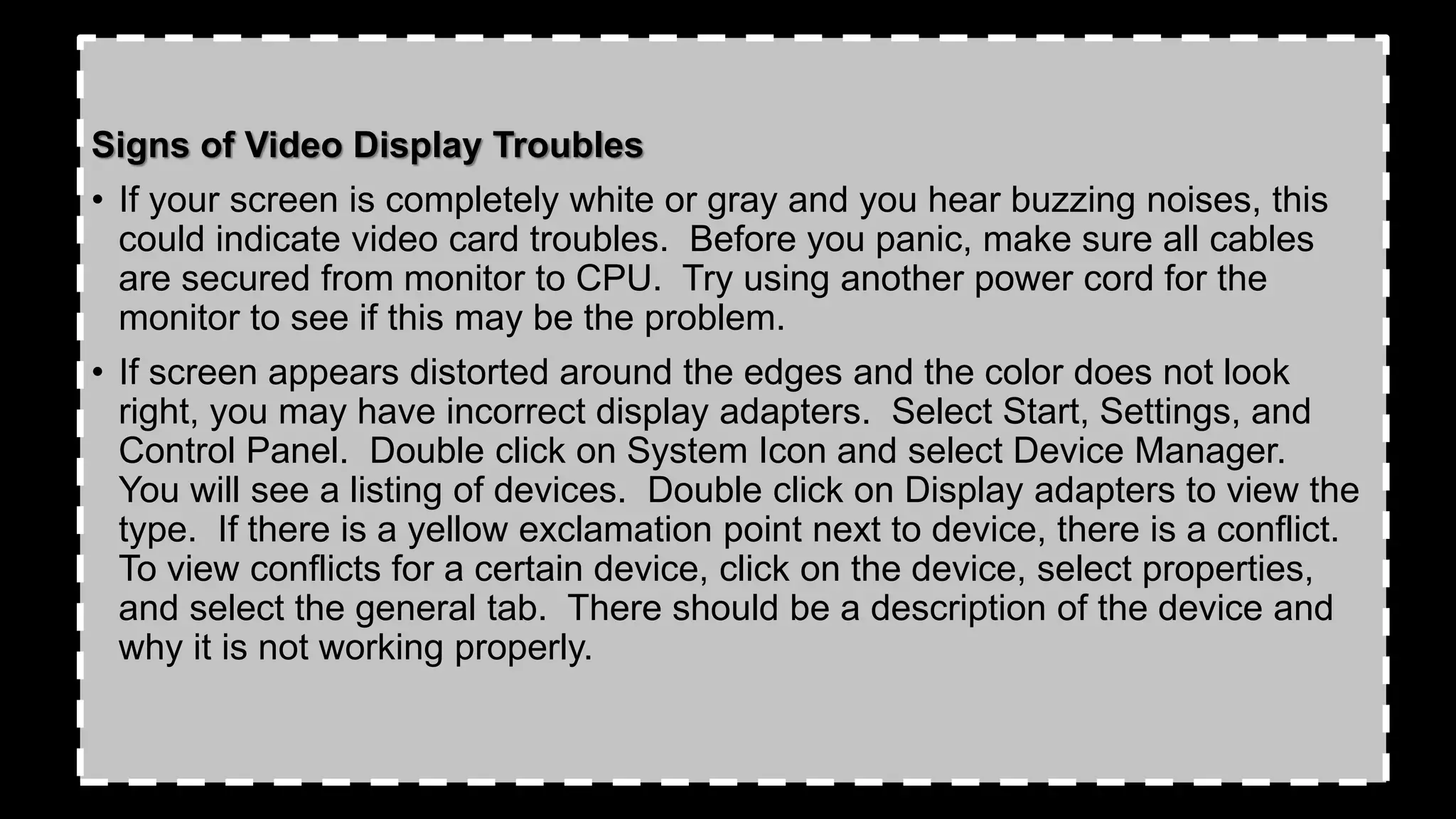 Signs of Video Display Troubles
• If your screen is completely white or gray and you hear buzzing noises, this
could indicate video card troubles. Before you panic, make sure all cables
are secured from monitor to CPU. Try using another power cord for the
monitor to see if this may be the problem.
• If screen appears distorted around the edges and the color does not look
right, you may have incorrect display adapters. Select Start, Settings, and
Control Panel. Double click on System Icon and select Device Manager.
You will see a listing of devices. Double click on Display adapters to view the
type. If there is a yellow exclamation point next to device, there is a conflict.
To view conflicts for a certain device, click on the device, select properties,
and select the general tab. There should be a description of the device and
why it is not working properly.
 